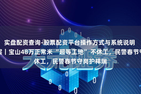 实盘配资查询-股票配资平台操作方式与系统说明 新春走下层｜宝山48万正常米 “超等工地” 不休工，民警春节守岗护祥瑞