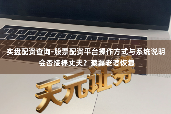 实盘配资查询-股票配资平台操作方式与系统说明 会否接棒丈夫？蔡磊老婆恢复
