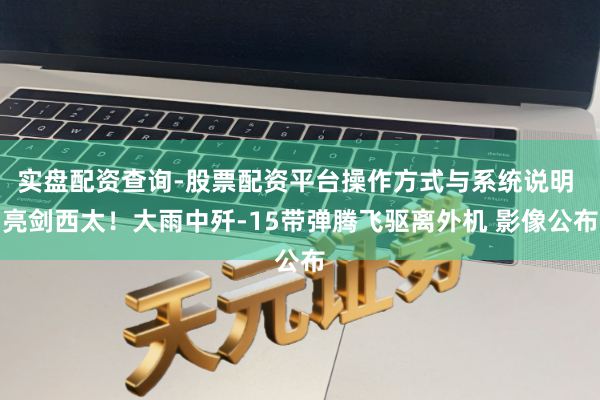 实盘配资查询-股票配资平台操作方式与系统说明 亮剑西太！大雨中歼-15带弹腾飞驱离外机 影像公布