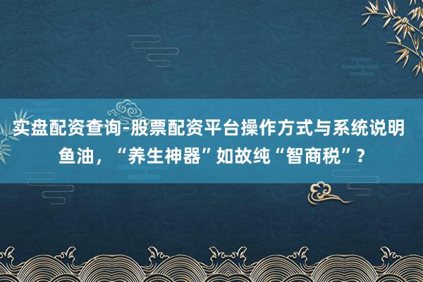 实盘配资查询-股票配资平台操作方式与系统说明 鱼油，“养生神器”如故纯“智商税”？